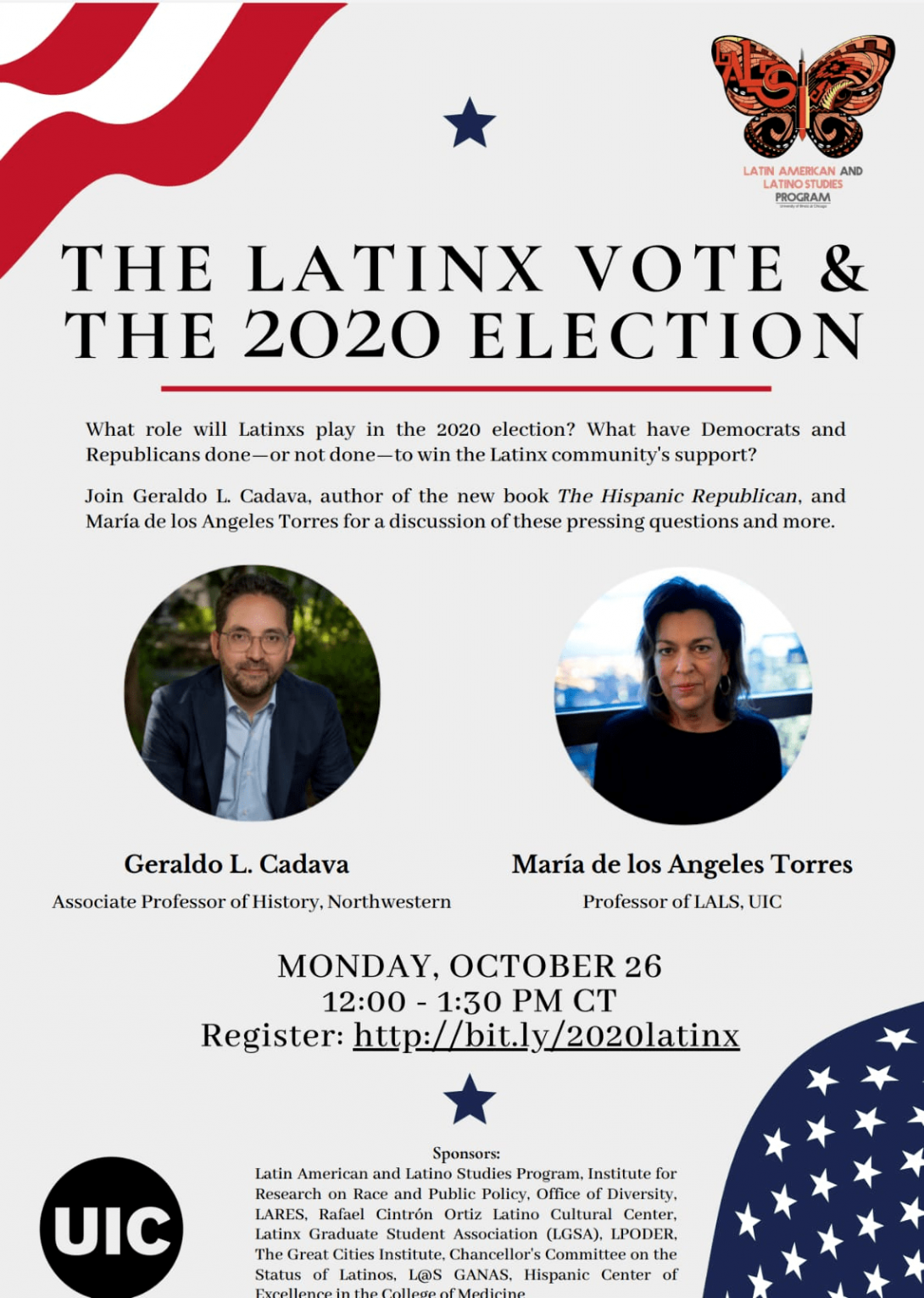 This event flyer reads: What role will Latinxs play in the 2020 election? What have Democrats and Republican done-- or not done-- to win the Latinx's community support? A headshot of Associate Professor Geraldo L Rivera provided, he is wearing a suit and smiling. A headshot of Professor Maria de Los Angeles is Provided, she also smiles. The border of the flyer is the American flag, on the right corner the Latin American and Latino Studies Monarch butterfly is  pictured. The bottom center restates the event date Monday, October 26- and event time time 12:00-1:30 pm CT.